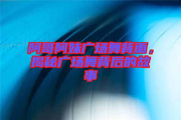 阿哥阿妹廣場(chǎng)舞背面，揭秘廣場(chǎng)舞背后的故事
