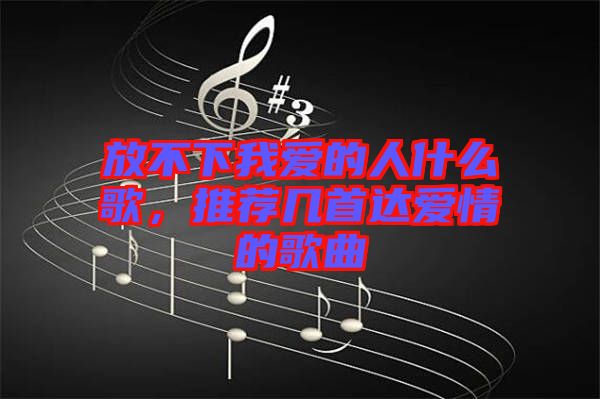 放不下我愛的人什么歌，推薦幾首達愛情的歌曲