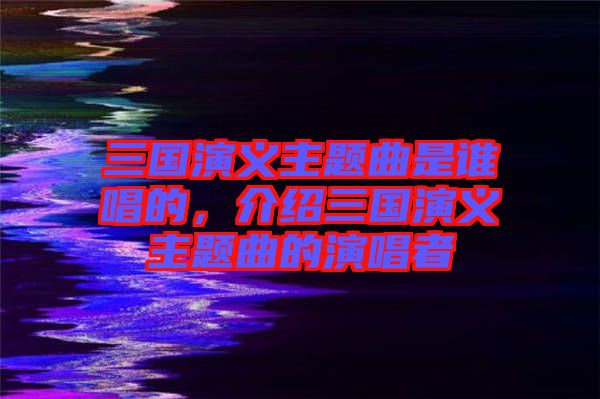 三國(guó)演義主題曲是誰(shuí)唱的，介紹三國(guó)演義主題曲的演唱者