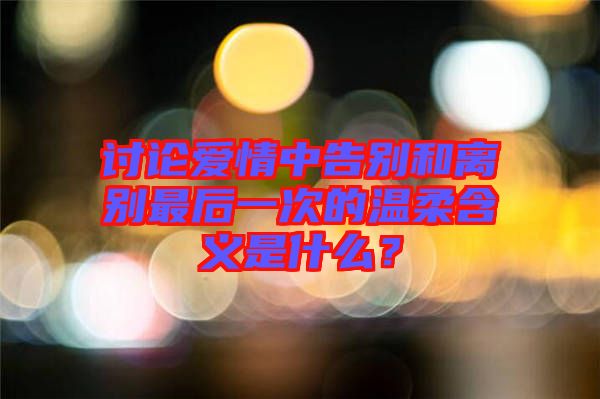 討論愛情中告別和離別最后一次的溫柔含義是什么？