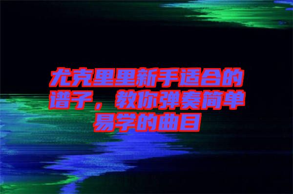 尤克里里新手適合的譜子，教你彈奏簡(jiǎn)單易學(xué)的曲目