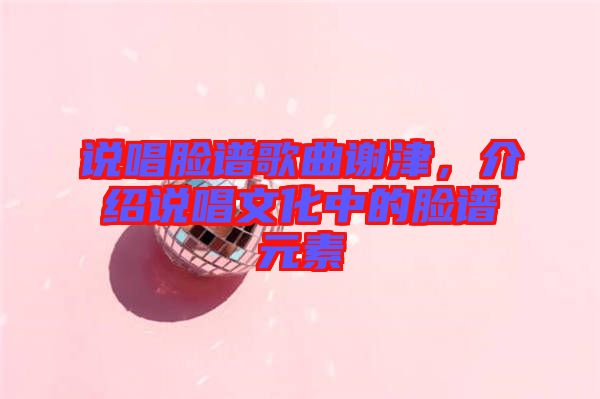 說(shuō)唱臉譜歌曲謝津，介紹說(shuō)唱文化中的臉譜元素