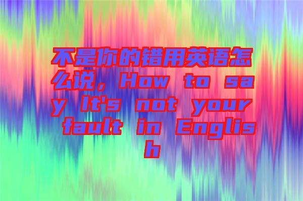不是你的錯(cuò)用英語(yǔ)怎么說(shuō)，How to say It's not your fault in English