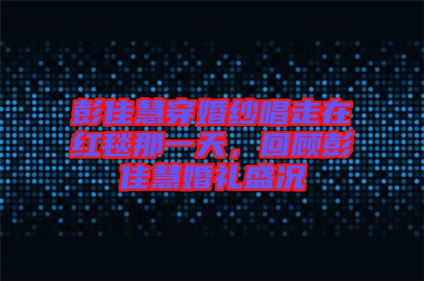 彭佳慧穿婚紗唱走在紅毯那一天，回顧彭佳慧婚禮盛況