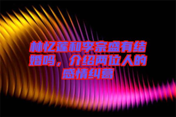 林憶蓮和李宗盛有結(jié)婚嗎，介紹兩位人的感情糾葛