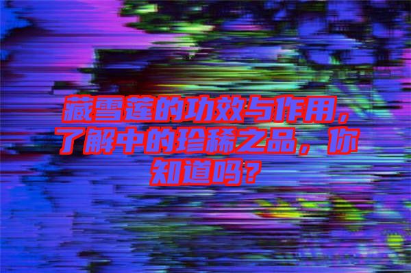 藏雪蓮的功效與作用，了解中的珍稀之品，你知道嗎？