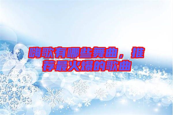 嗨歌有哪些舞曲，推薦最火爆的歌曲