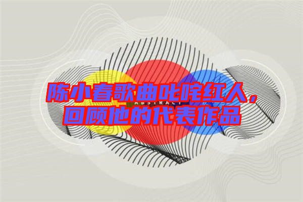 陳小春歌曲叱咤紅人，回顧他的代表作品