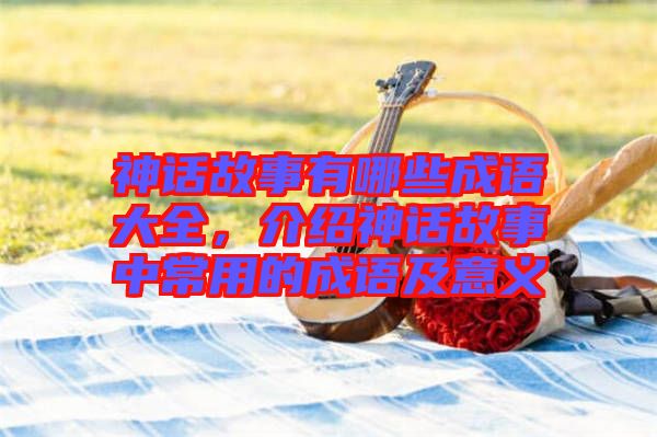 神話故事有哪些成語大全，介紹神話故事中常用的成語及意義