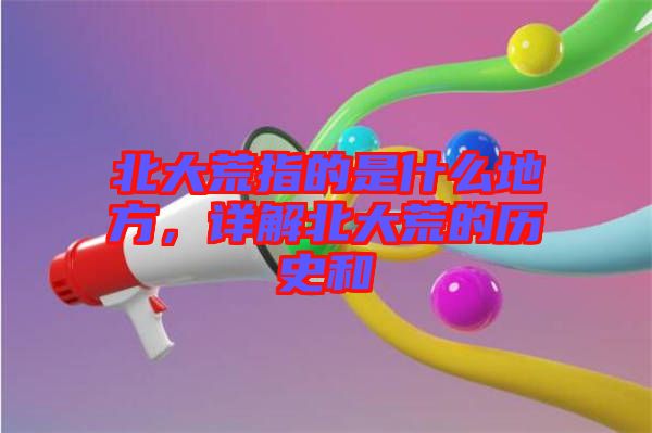 北大荒指的是什么地方，詳解北大荒的歷史和