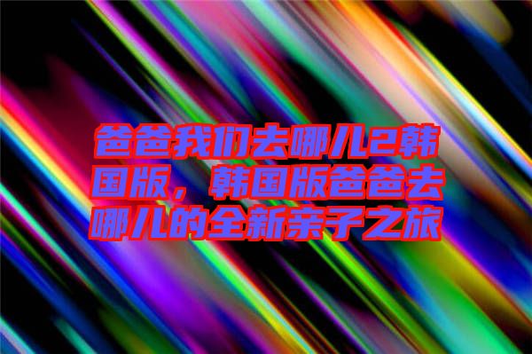 爸爸我們?nèi)ツ膬?韓國版，韓國版爸爸去哪兒的全新親子之旅