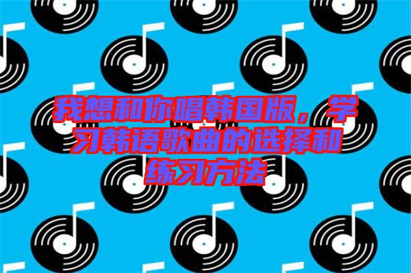 我想和你唱韓國(guó)版，學(xué)習(xí)韓語(yǔ)歌曲的選擇和練習(xí)方法