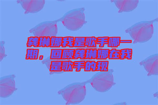 龔琳娜我是歌手哪一期，回顧龔琳娜在我是歌手的現(xiàn)