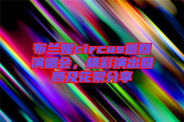 布蘭妮circus巡回演唱會(huì)，精彩演出回顧及花絮分享