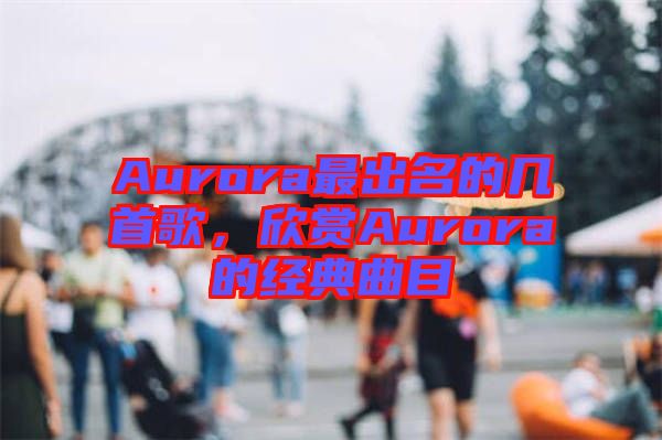 Aurora最出名的幾首歌，欣賞Aurora的經(jīng)典曲目