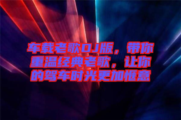 車載老歌DJ版，帶你重溫經典老歌，讓你的駕車時光更加愜意