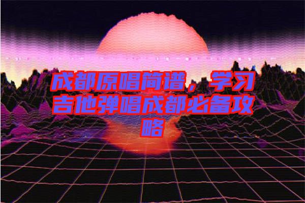 成都原唱簡譜，學(xué)習(xí)吉他彈唱成都必備攻略