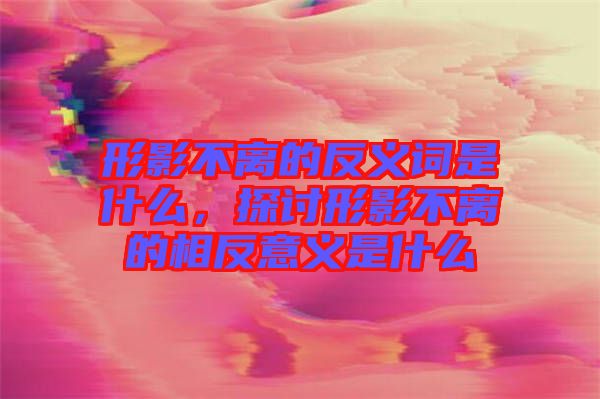 形影不離的反義詞是什么，探討形影不離的相反意義是什么