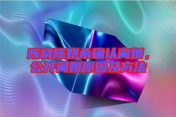 陳曉陳妍希確認(rèn)離婚，公開離婚原因及方法