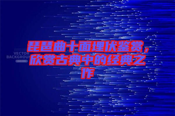 琵琶曲十面埋伏鑒賞，欣賞古典中的經典之作