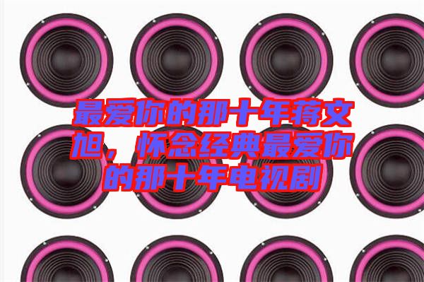 最愛你的那十年蔣文旭，懷念經(jīng)典最愛你的那十年電視劇