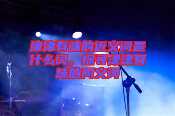 津津有味的近義詞是什么詞，探尋津津有味的同義詞