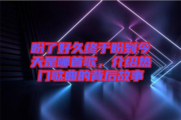 盼了好久終于盼到今天是哪首歌，介紹熱門歌曲的背后故事
