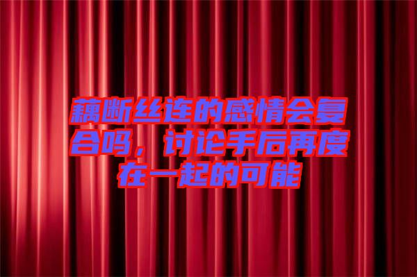 藕斷絲連的感情會(huì)復(fù)合嗎，討論手后再度在一起的可能