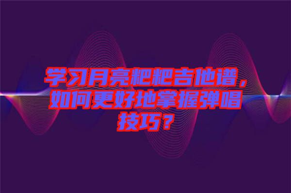 學習月亮粑粑吉他譜，如何更好地掌握彈唱技巧？