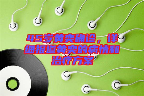 45歲黃奕確診，詳細(xì)報道黃奕的病情和治療方案