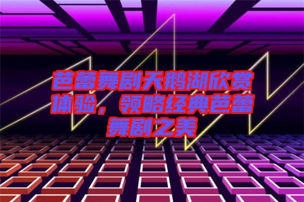 芭蕾舞劇天鵝湖欣賞體驗，領(lǐng)略經(jīng)典芭蕾舞劇之美