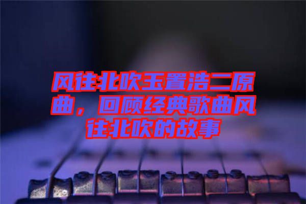 風(fēng)往北吹玉置浩二原曲，回顧經(jīng)典歌曲風(fēng)往北吹的故事