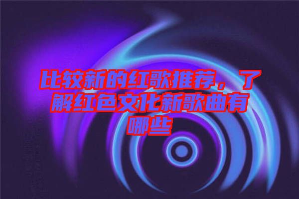 比較新的紅歌推薦，了解紅色文化新歌曲有哪些