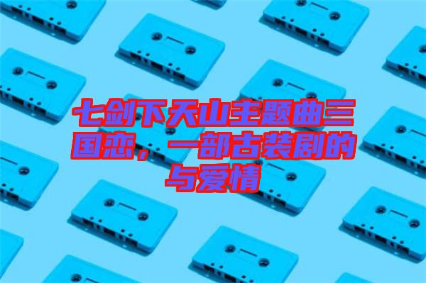 七劍下天山主題曲三國(guó)戀，一部古裝劇的與愛(ài)情