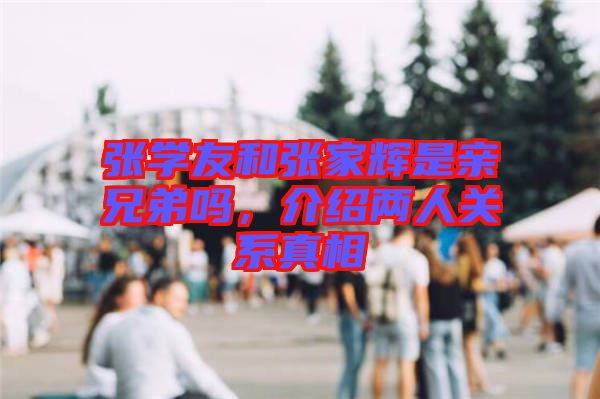 張學(xué)友和張家輝是親兄弟嗎，介紹兩人關(guān)系真相