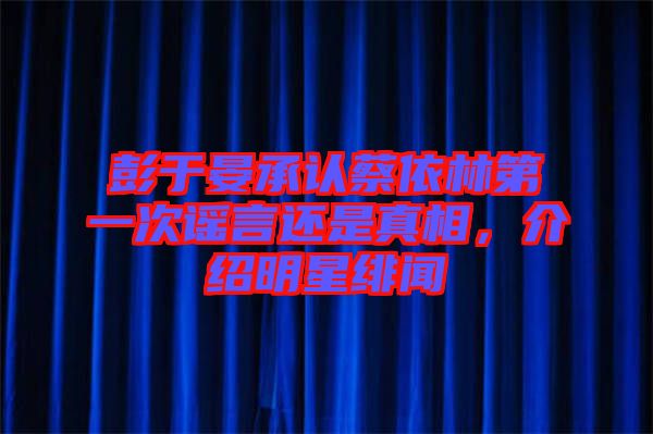 彭于晏承認(rèn)蔡依林第一次謠言還是真相，介紹明星緋聞