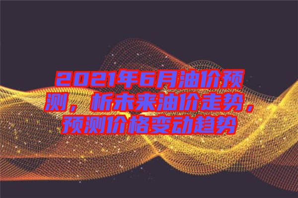 2021年6月油價預測，析未來油價走勢，預測價格變動趨勢