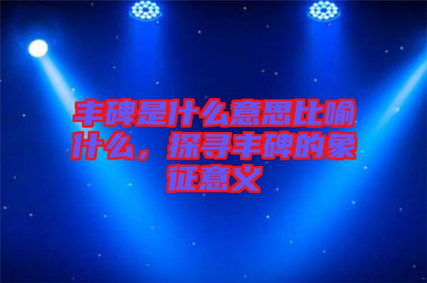 豐碑是什么意思比喻什么，探尋豐碑的象征意義