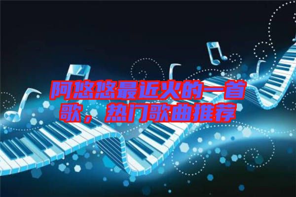 阿悠悠最近火的一首歌，熱門歌曲推薦