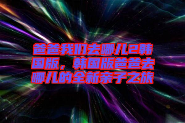 爸爸我們?nèi)ツ膬?韓國(guó)版，韓國(guó)版爸爸去哪兒的全新親子之旅