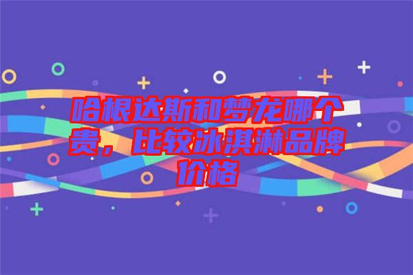 哈根達斯和夢龍哪個貴，比較冰淇淋品牌價格