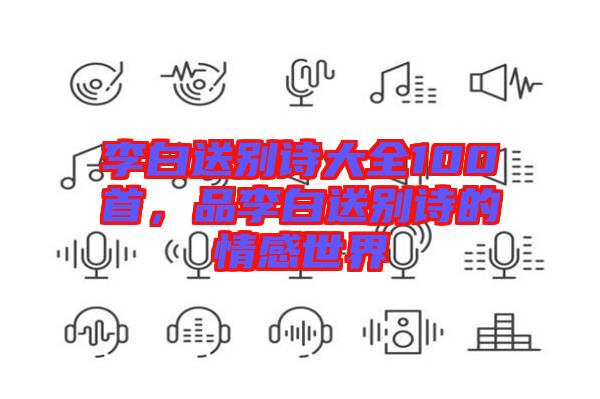李白送別詩大全100首，品李白送別詩的情感世界