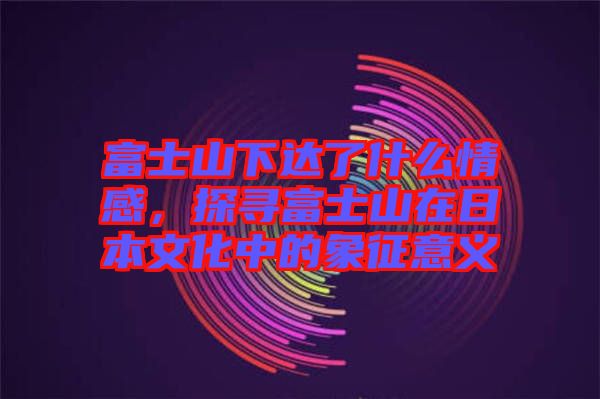富士山下達(dá)了什么情感，探尋富士山在日本文化中的象征意義
