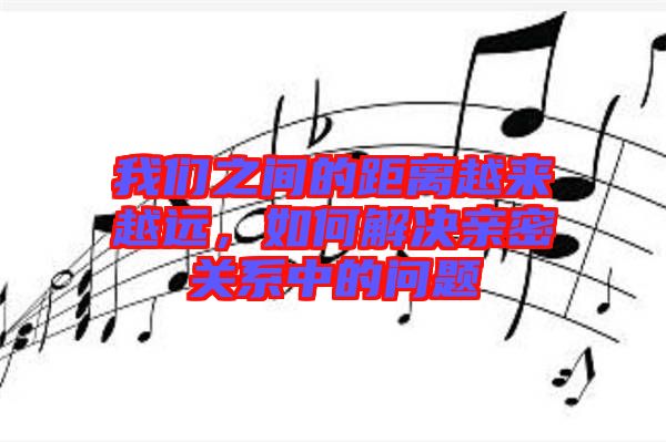 我們之間的距離越來越遠(yuǎn)，如何解決親密關(guān)系中的問題