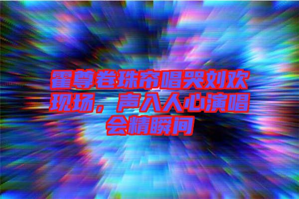 霍尊卷珠簾唱哭劉歡現(xiàn)場，聲入人心演唱會精瞬間