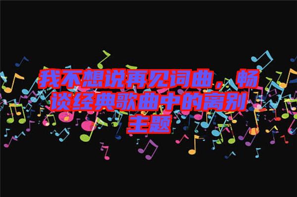 我不想說再見詞曲，暢談經典歌曲中的離別主題