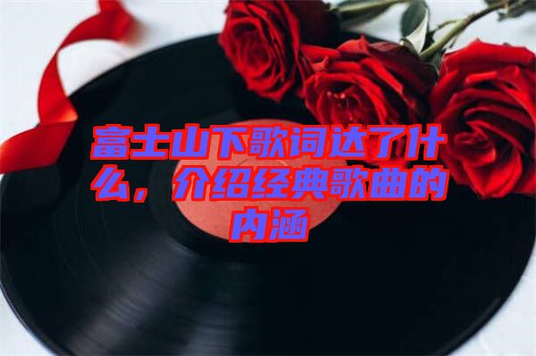 富士山下歌詞達(dá)了什么，介紹經(jīng)典歌曲的內(nèi)涵