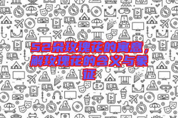 52朵玫瑰花的寓意，解玫瑰花的含義與象征