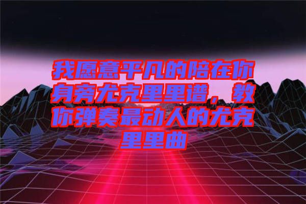 我愿意平凡的陪在你身旁尤克里里譜，教你彈奏最動(dòng)人的尤克里里曲