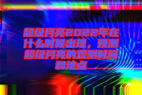 超級月亮2022年在什么時候出現(xiàn)，預(yù)測超級月亮的觀測時間和地點(diǎn)